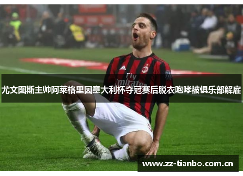 尤文图斯主帅阿莱格里因意大利杯夺冠赛后脱衣咆哮被俱乐部解雇 尤文图斯主帅阿莱格里因意大利杯夺冠赛后脱衣咆哮被俱乐部解雇