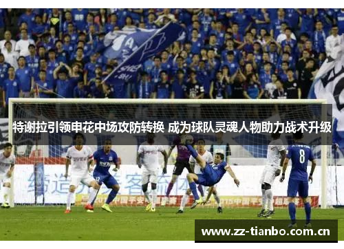 特谢拉引领申花中场攻防转换 成为球队灵魂人物助力战术升级 特谢拉引领申花中场攻防转换 成为球队灵魂人物助力战术升级